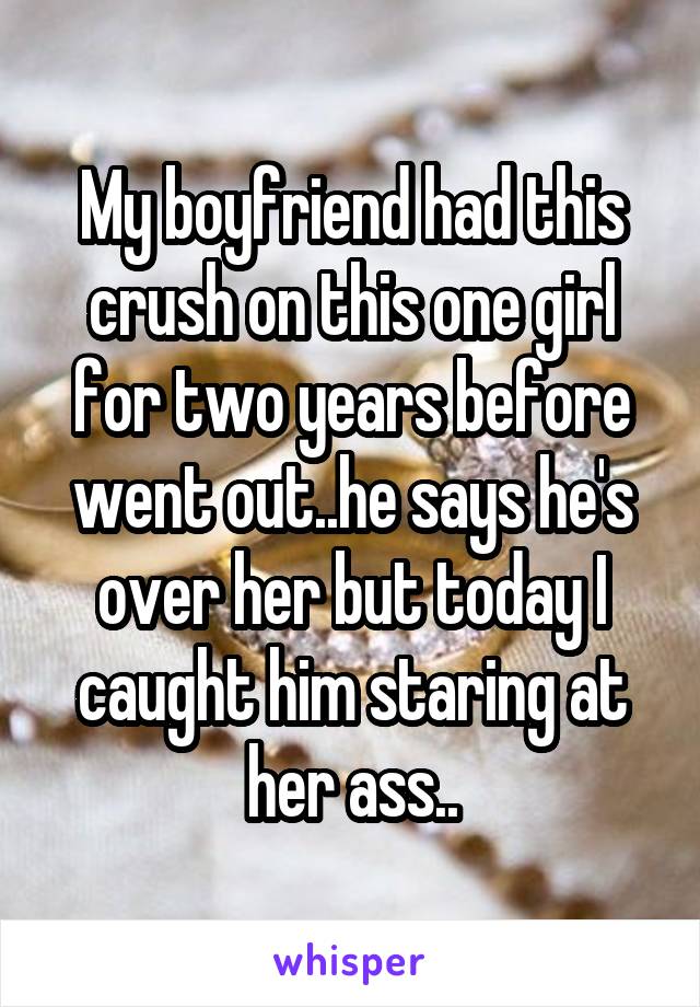 My boyfriend had this crush on this one girl for two years before went out..he says he's over her but today I caught him staring at her ass..