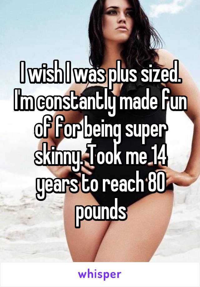 I wish I was plus sized. I'm constantly made fun of for being super skinny. Took me 14 years to reach 80 pounds