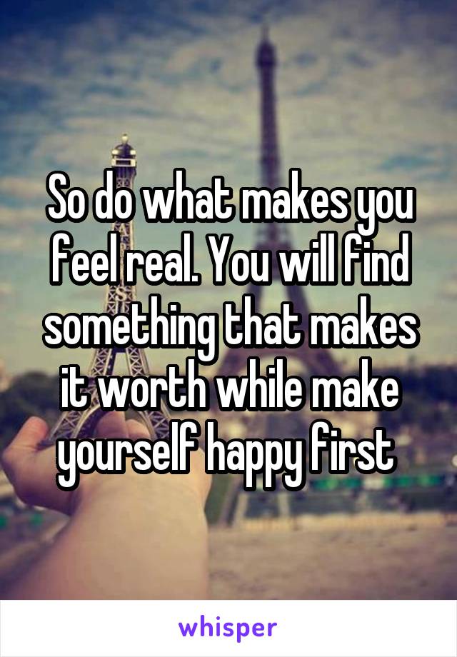 So do what makes you feel real. You will find something that makes it worth while make yourself happy first 