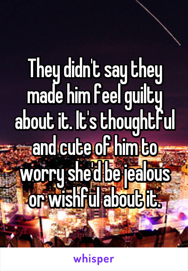 They didn't say they made him feel guilty about it. It's thoughtful and cute of him to worry she'd be jealous or wishful about it.