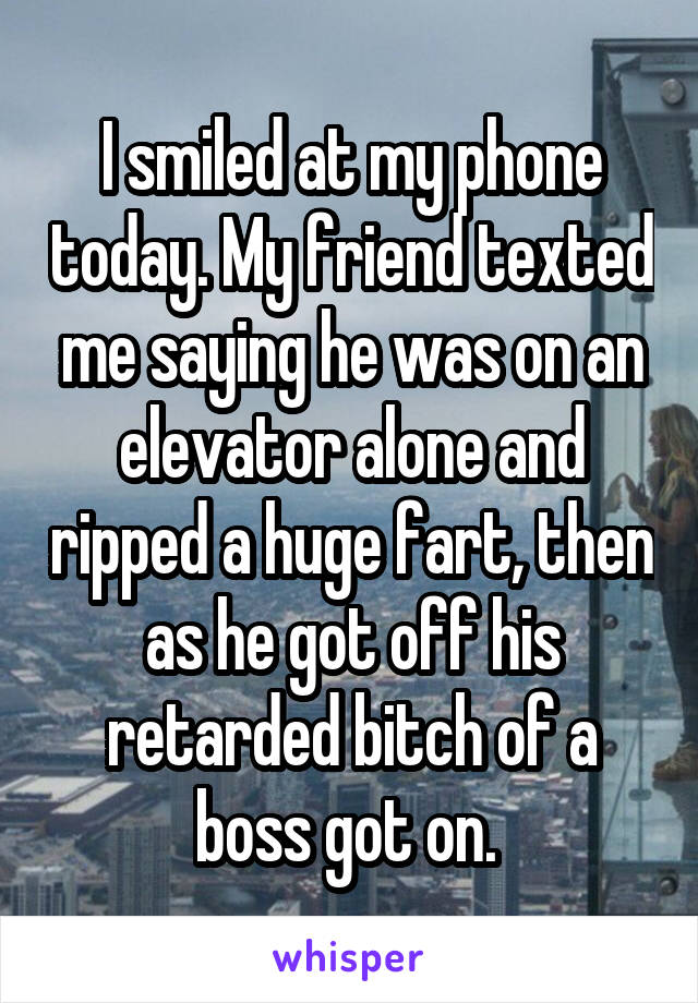 I smiled at my phone today. My friend texted me saying he was on an elevator alone and ripped a huge fart, then as he got off his retarded bitch of a boss got on. 