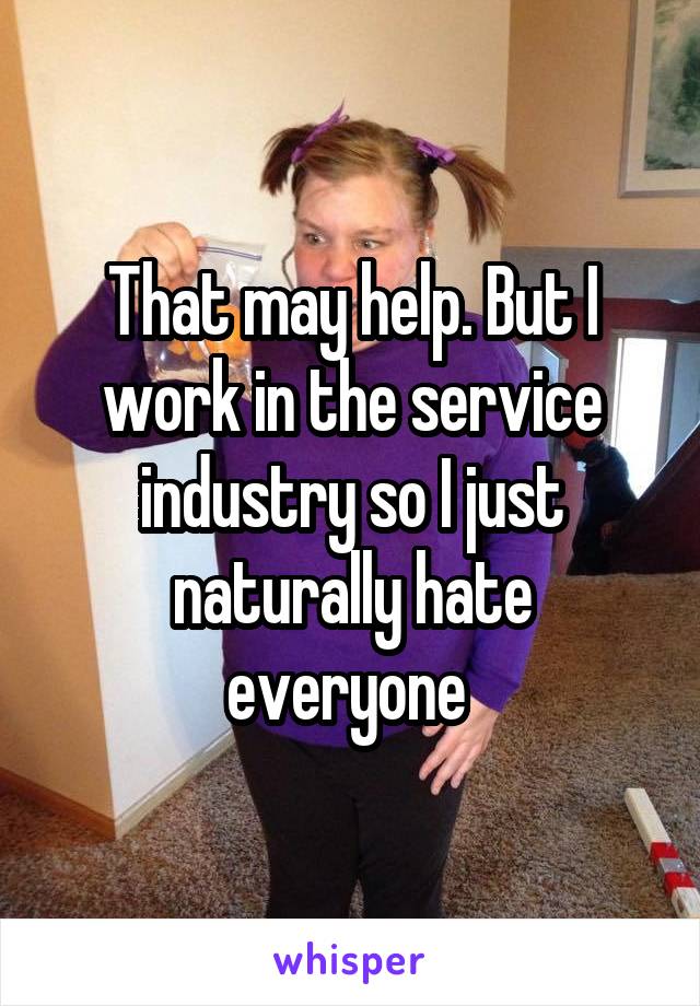 That may help. But I work in the service industry so I just naturally hate everyone 