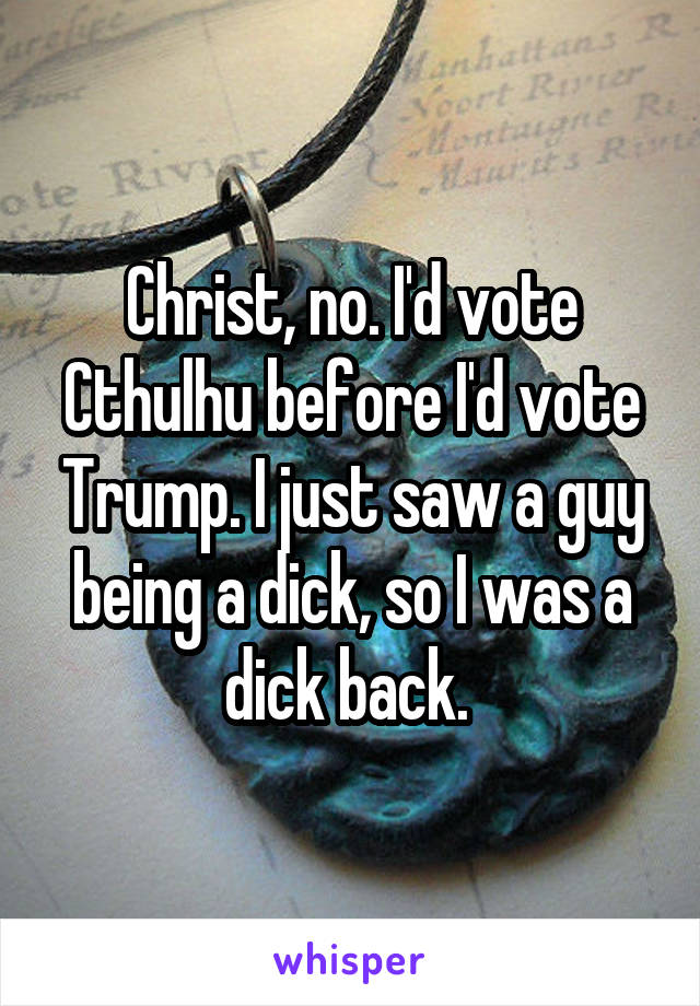 Christ, no. I'd vote Cthulhu before I'd vote Trump. I just saw a guy being a dick, so I was a dick back. 