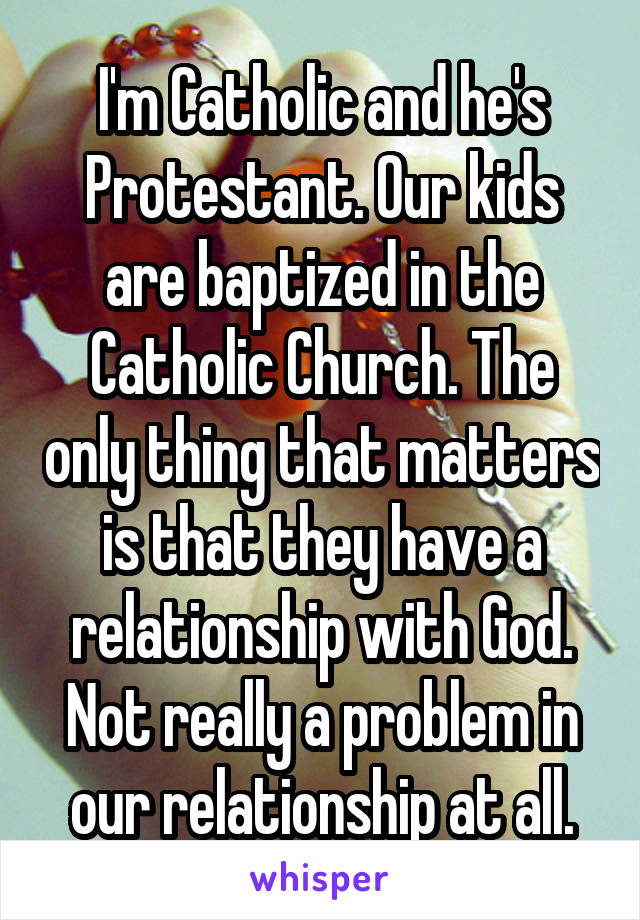 I'm Catholic and he's Protestant. Our kids are baptized in the Catholic Church. The only thing that matters is that they have a relationship with God. Not really a problem in our relationship at all.