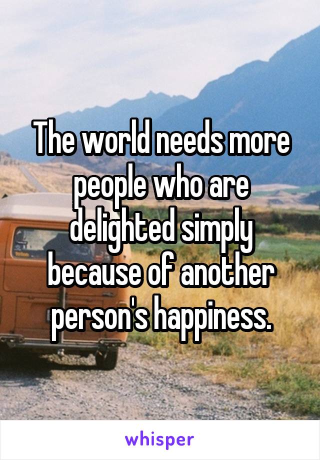 The world needs more people who are delighted simply because of another person's happiness.