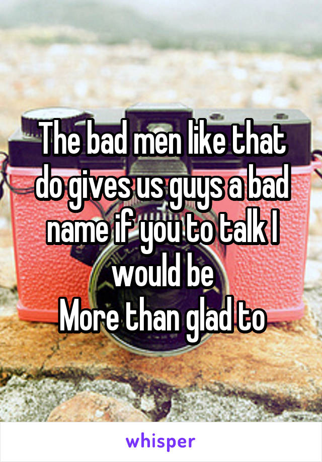 The bad men like that do gives us guys a bad name if you to talk I would be
More than glad to