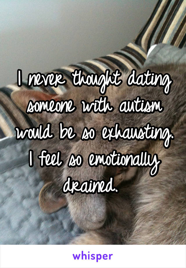 I never thought dating someone with autism would be so exhausting. I feel so emotionally drained. 