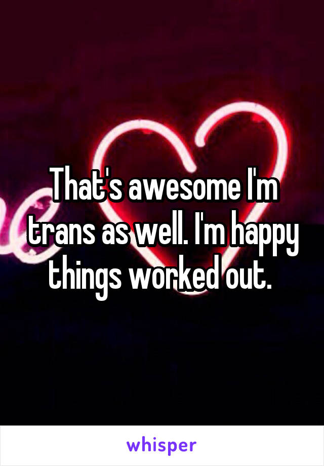 That's awesome I'm trans as well. I'm happy things worked out. 