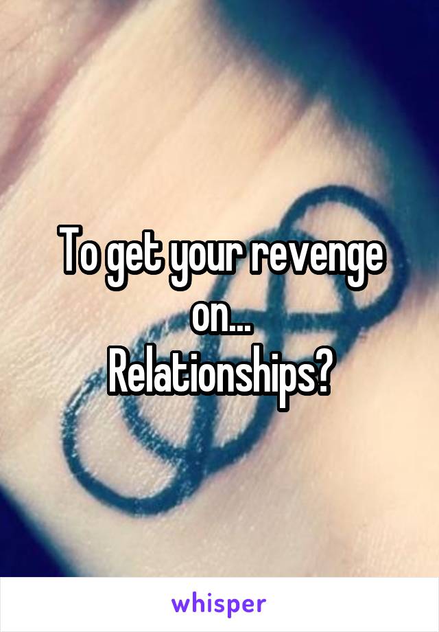 To get your revenge on...
Relationships?