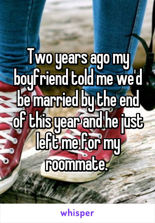 Two years ago my boyfriend told me we'd be married by the end of this year and he just left me for my roommate. 