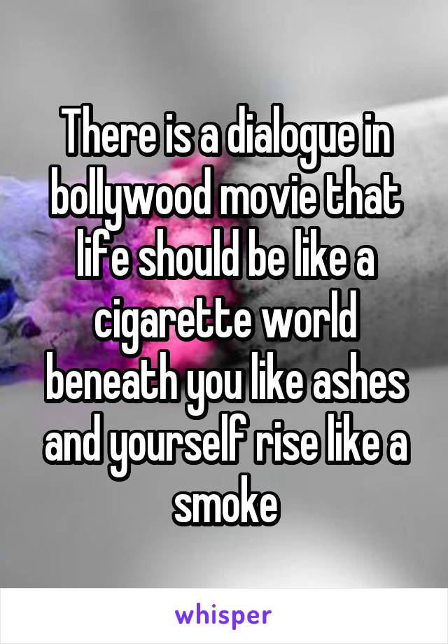 There is a dialogue in bollywood movie that life should be like a cigarette world beneath you like ashes and yourself rise like a smoke