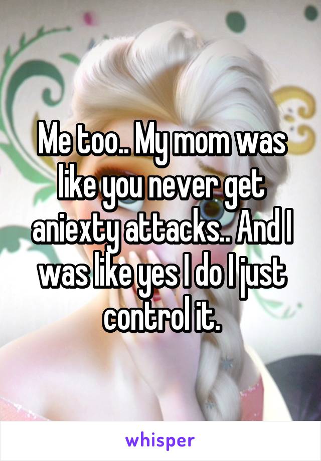 Me too.. My mom was like you never get aniexty attacks.. And I was like yes I do I just control it.