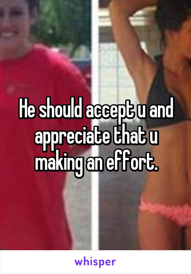 He should accept u and appreciate that u making an effort.