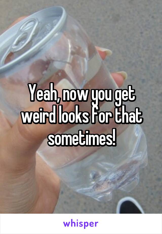 Yeah, now you get weird looks for that sometimes!