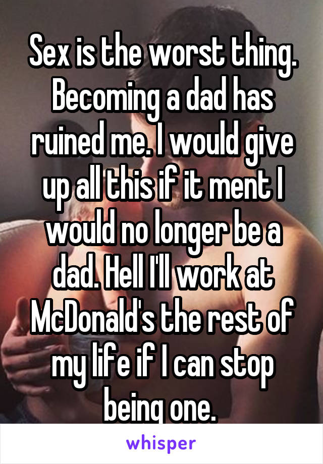 Sex is the worst thing. Becoming a dad has ruined me. I would give up all this if it ment I would no longer be a dad. Hell I'll work at McDonald's the rest of my life if I can stop being one. 