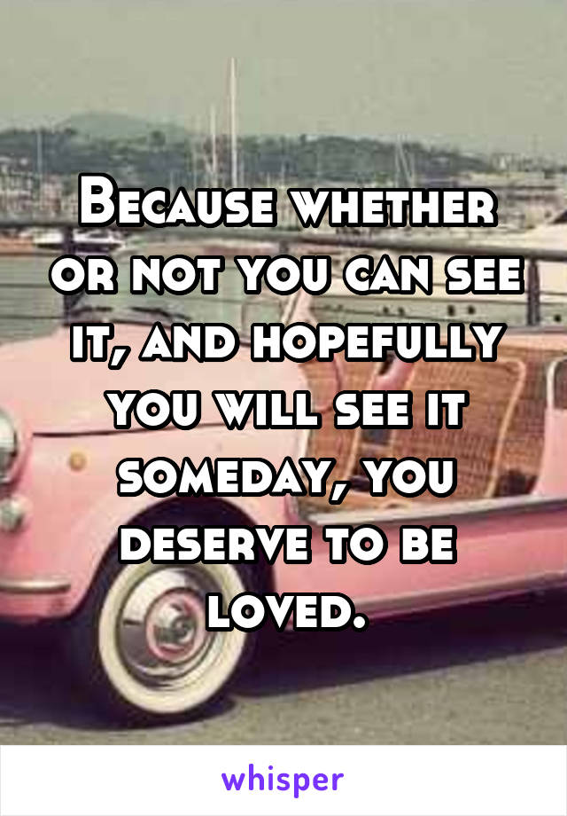 Because whether or not you can see it, and hopefully you will see it someday, you deserve to be loved.
