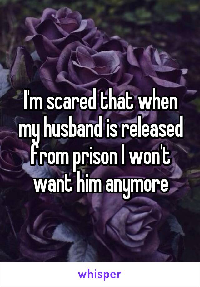I'm scared that when my husband is released from prison I won't want him anymore
