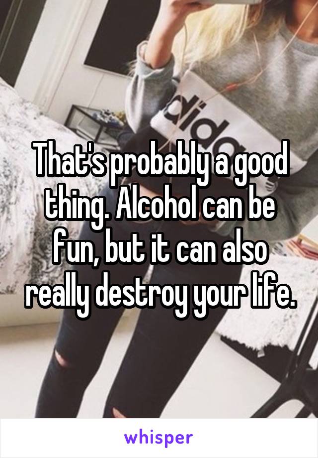 That's probably a good thing. Alcohol can be fun, but it can also really destroy your life.