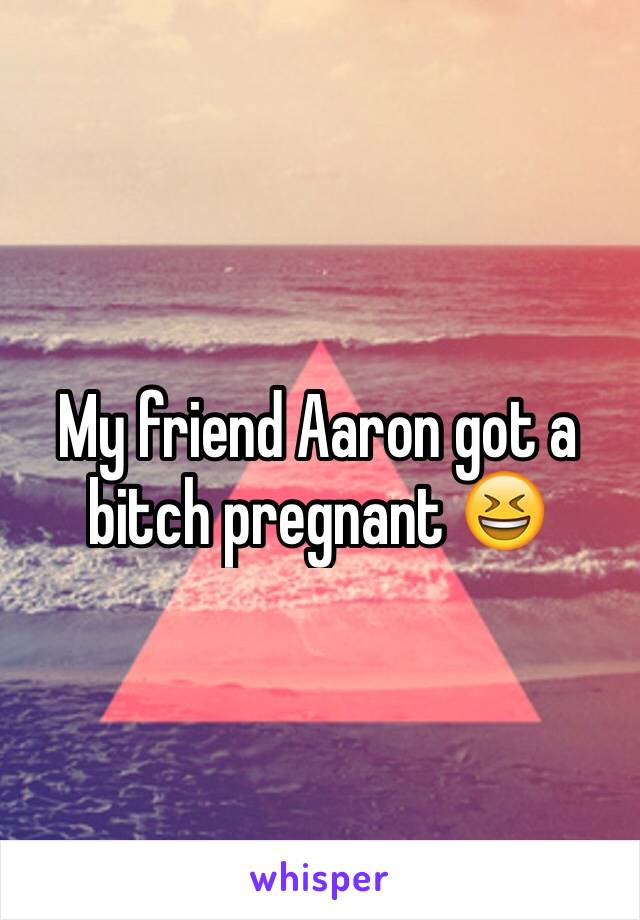 My friend Aaron got a bitch pregnant 😆