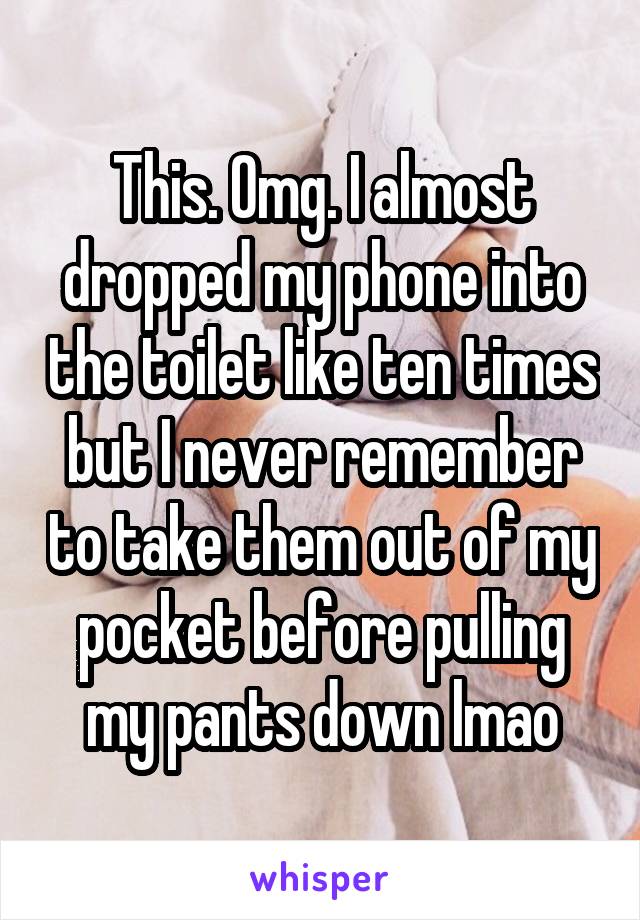 This. Omg. I almost dropped my phone into the toilet like ten times but I never remember to take them out of my pocket before pulling my pants down lmao