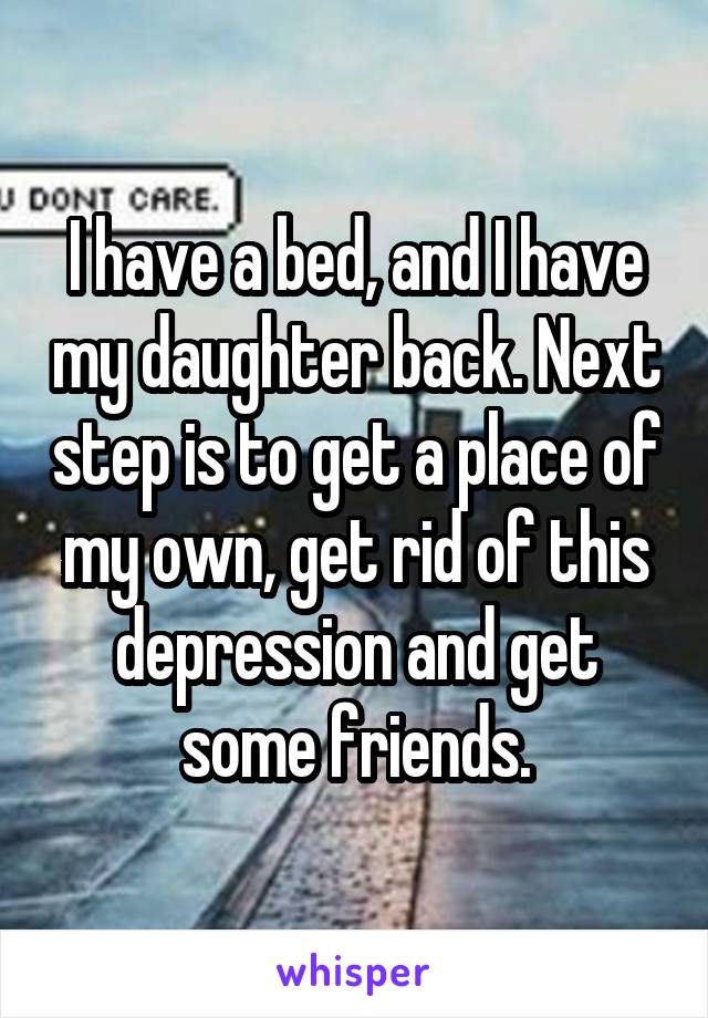 I have a bed, and I have my daughter back. Next step is to get a place of my own, get rid of this depression and get some friends.