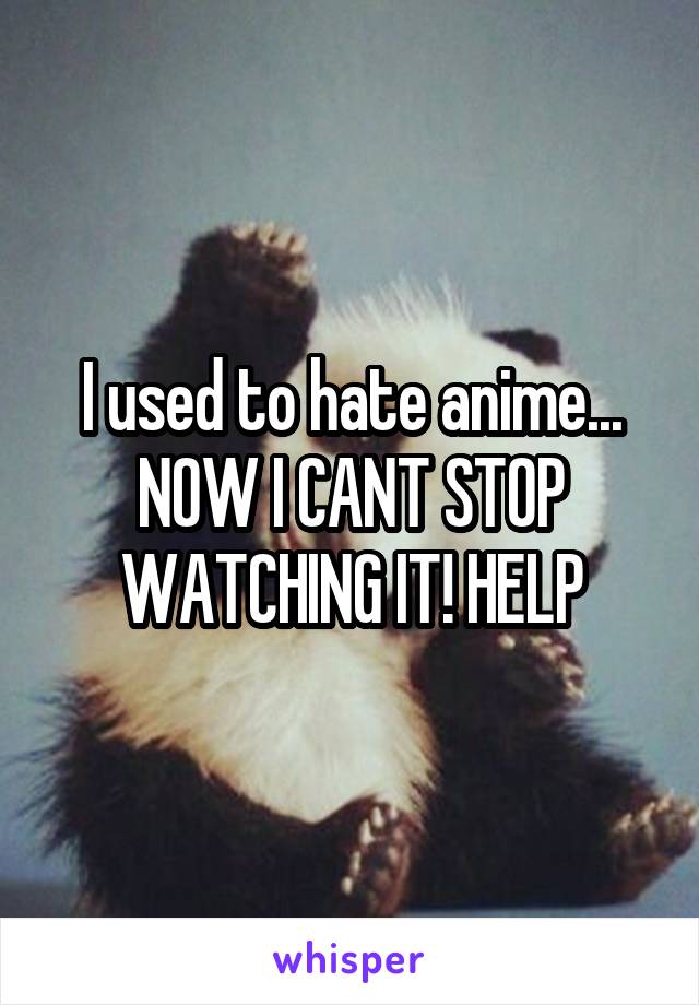 I used to hate anime... NOW I CANT STOP WATCHING IT! HELP