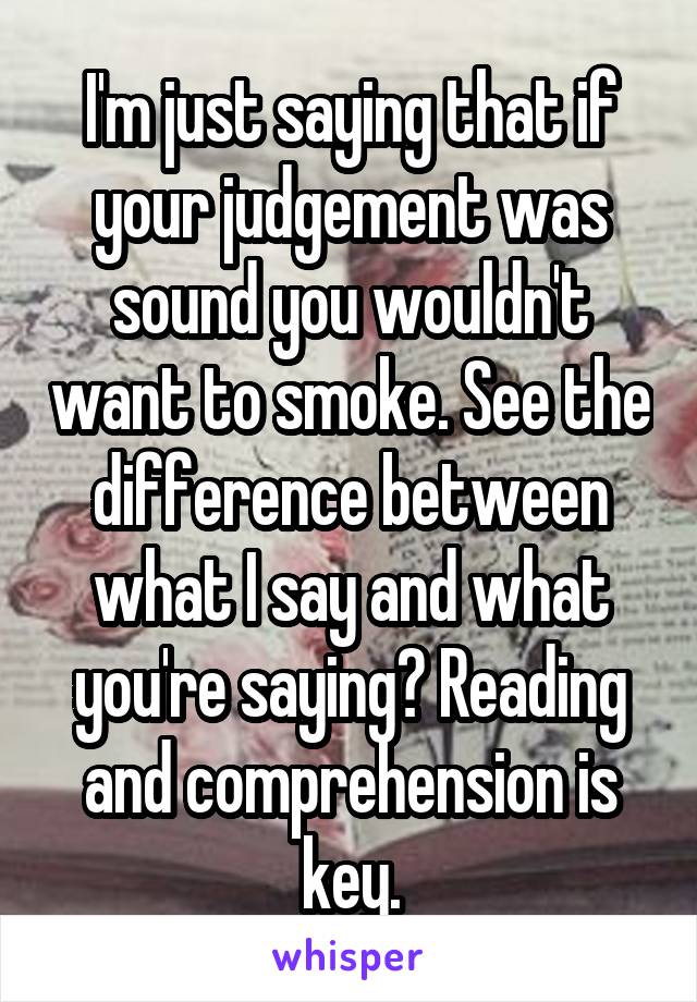 I'm just saying that if your judgement was sound you wouldn't want to smoke. See the difference between what I say and what you're saying? Reading and comprehension is key.