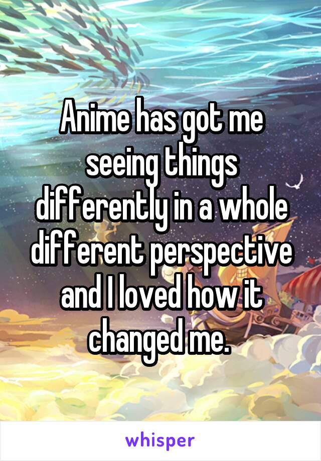 Anime has got me seeing things differently in a whole different perspective and I loved how it changed me. 