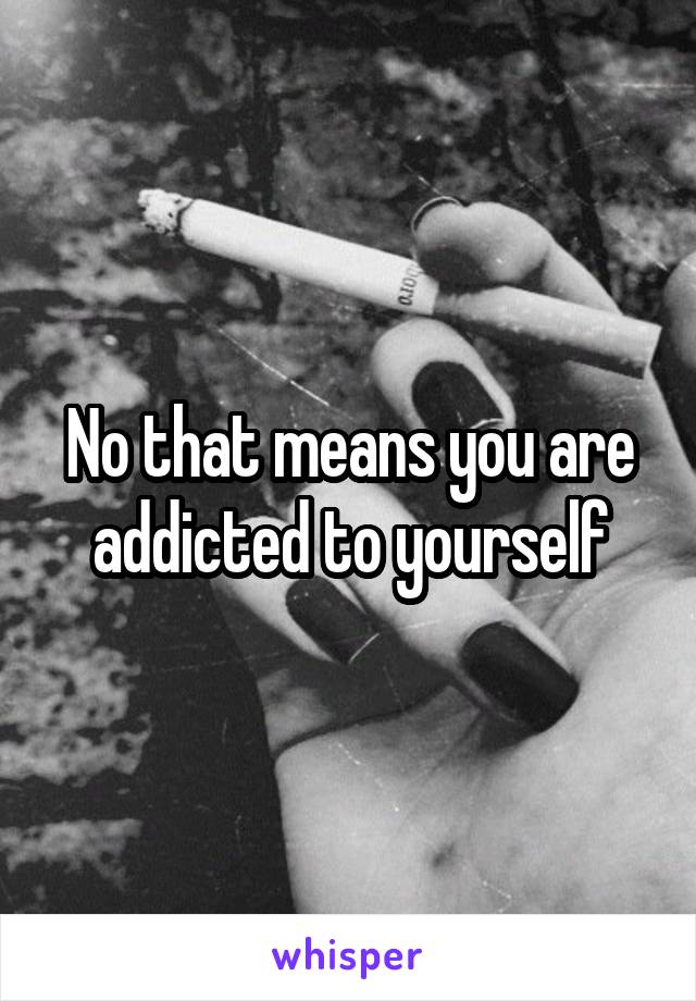 No that means you are addicted to yourself