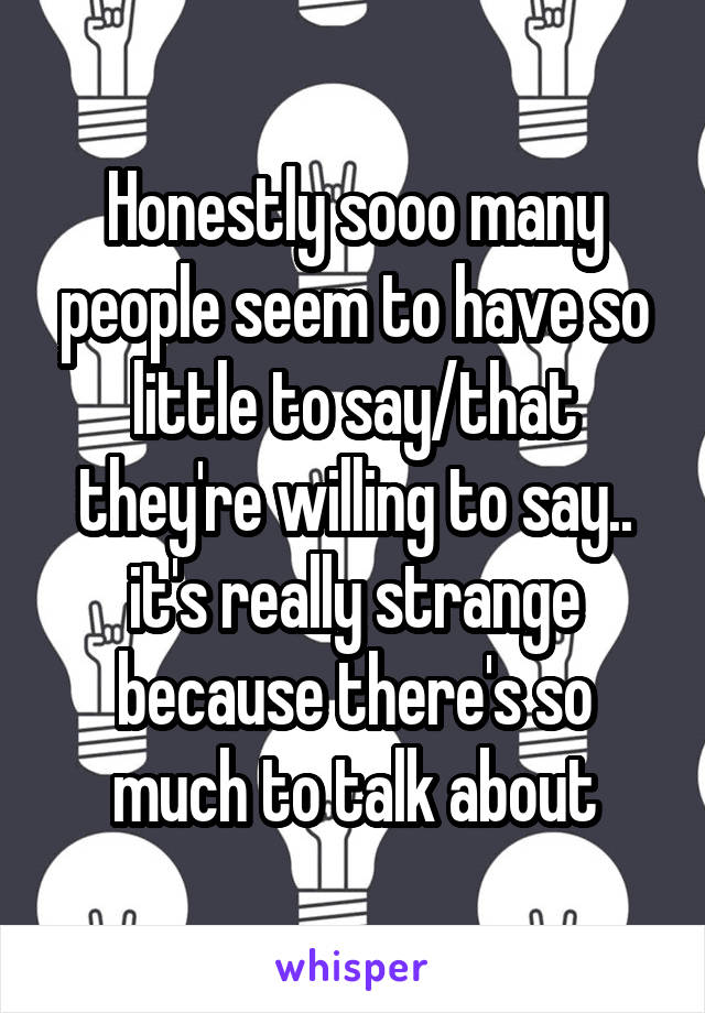 Honestly sooo many people seem to have so little to say/that they're willing to say.. it's really strange because there's so much to talk about