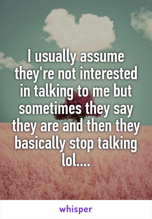 I usually assume they're not interested in talking to me but sometimes they say they are and then they basically stop talking lol....