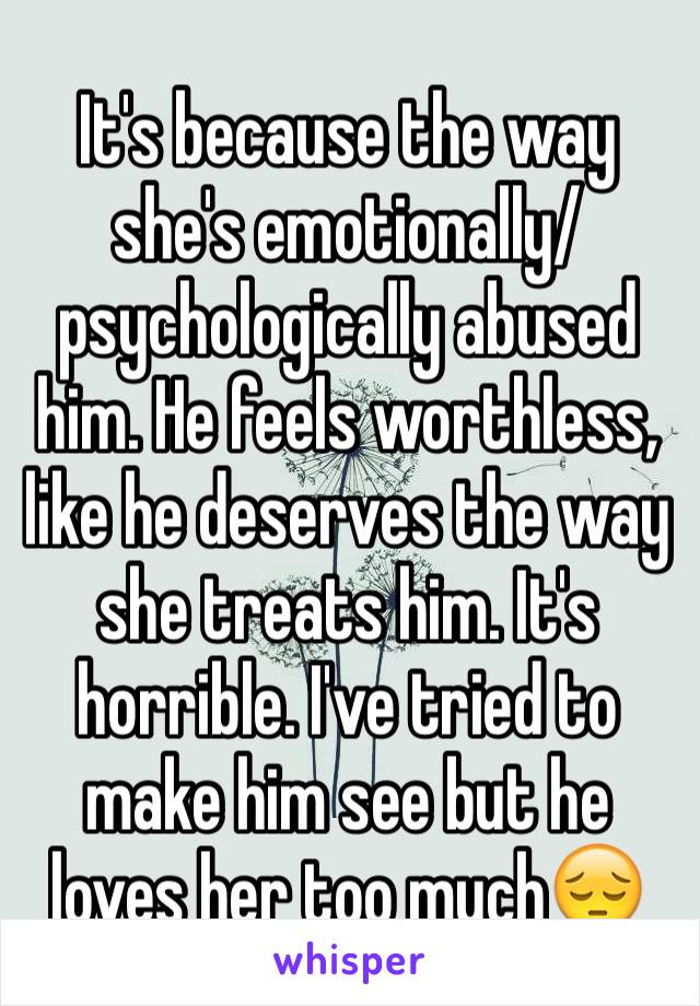 It's because the way she's emotionally/psychologically abused him. He feels worthless, like he deserves the way she treats him. It's horrible. I've tried to make him see but he loves her too much😔