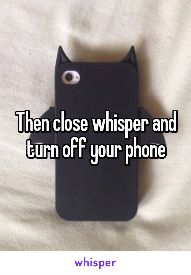 Then close whisper and turn off your phone