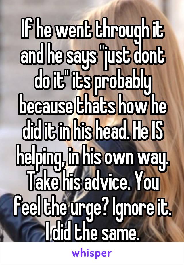 If he went through it and he says "just dont do it" its probably because thats how he did it in his head. He IS helping, in his own way. Take his advice. You feel the urge? Ignore it. I did the same.