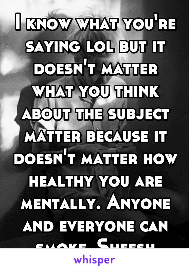 I know what you're saying lol but it doesn't matter what you think about the subject matter because it doesn't matter how healthy you are mentally. Anyone and everyone can smoke. Sheesh