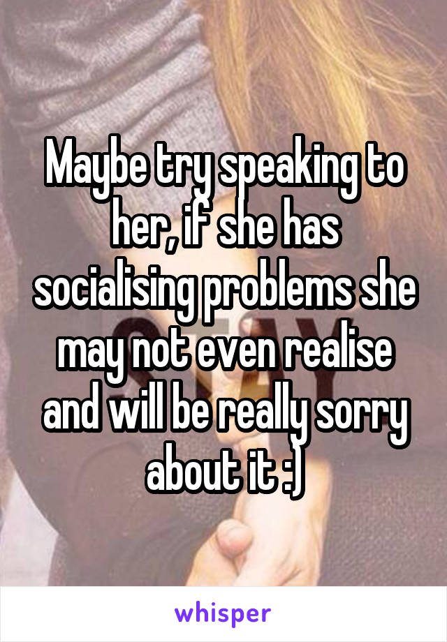 Maybe try speaking to her, if she has socialising problems she may not even realise and will be really sorry about it :)