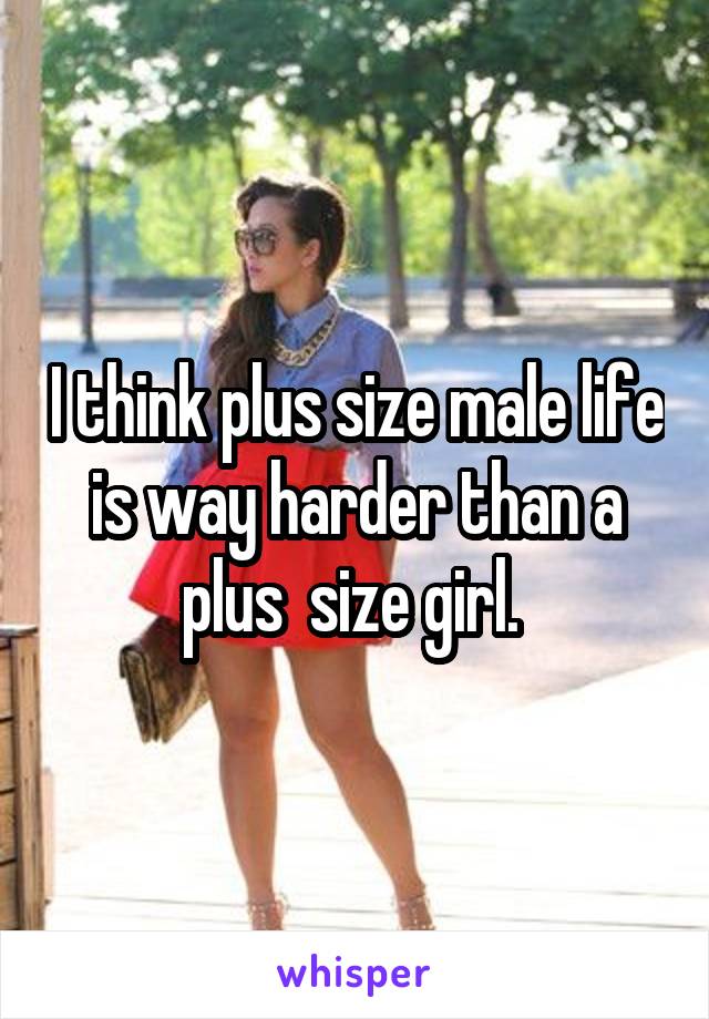 I think plus size male life is way harder than a plus  size girl. 