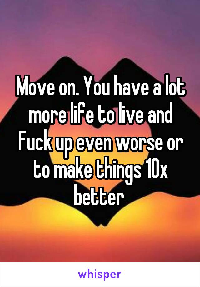 Move on. You have a lot more life to live and Fuck up even worse or to make things 10x better 