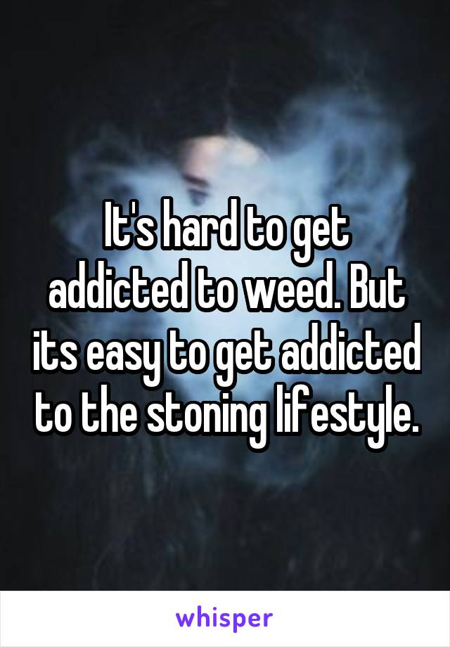 It's hard to get addicted to weed. But its easy to get addicted to the stoning lifestyle.
