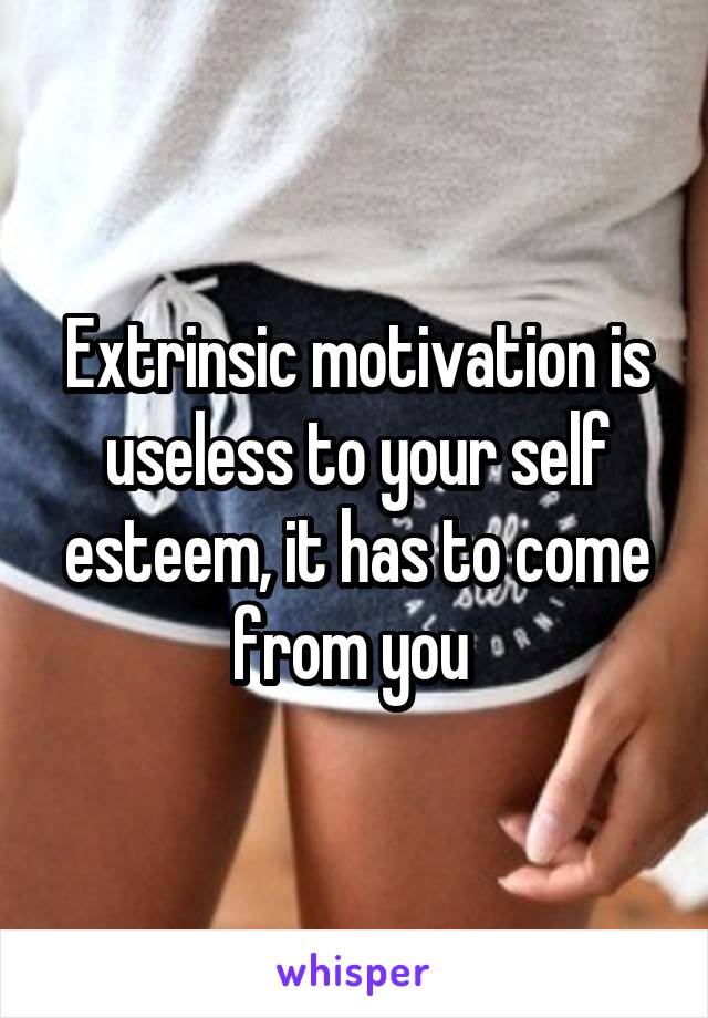 Extrinsic motivation is useless to your self esteem, it has to come from you 