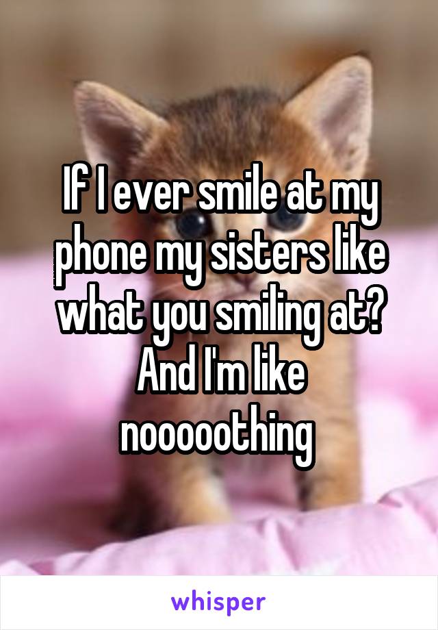 If I ever smile at my phone my sisters like what you smiling at?
And I'm like nooooothing 