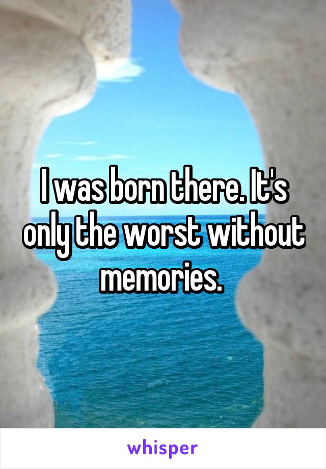 I was born there. It's only the worst without memories. 