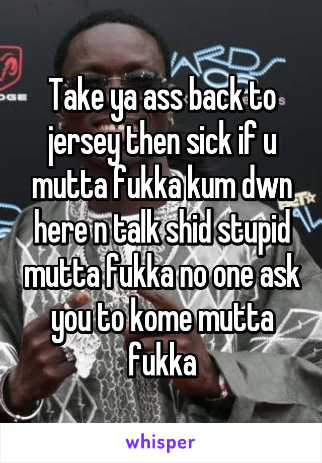 Take ya ass back to jersey then sick if u mutta fukka kum dwn here n talk shid stupid mutta fukka no one ask you to kome mutta fukka