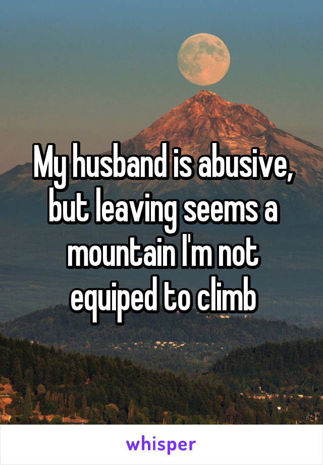 My husband is abusive, but leaving seems a mountain I'm not equiped to climb