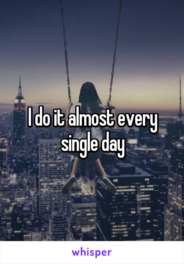 I do it almost every single day