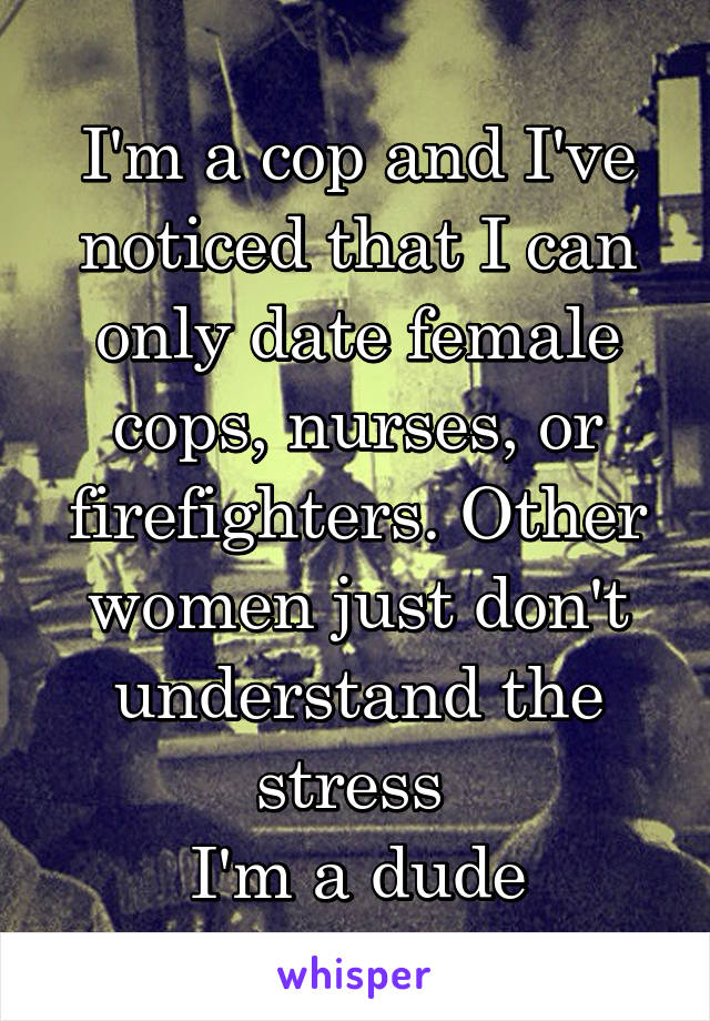 I'm a cop and I've noticed that I can only date female cops, nurses, or firefighters. Other women just don't understand the stress 
I'm a dude