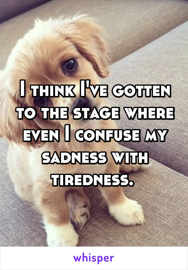 I think I've gotten to the stage where even I confuse my sadness with tiredness. 