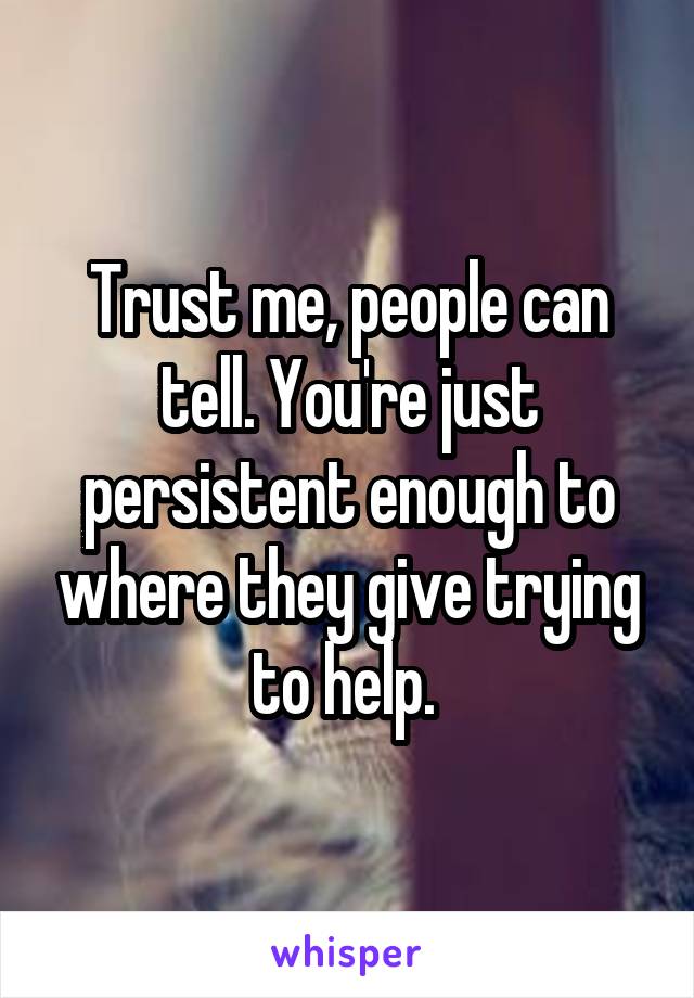 Trust me, people can tell. You're just persistent enough to where they give trying to help. 