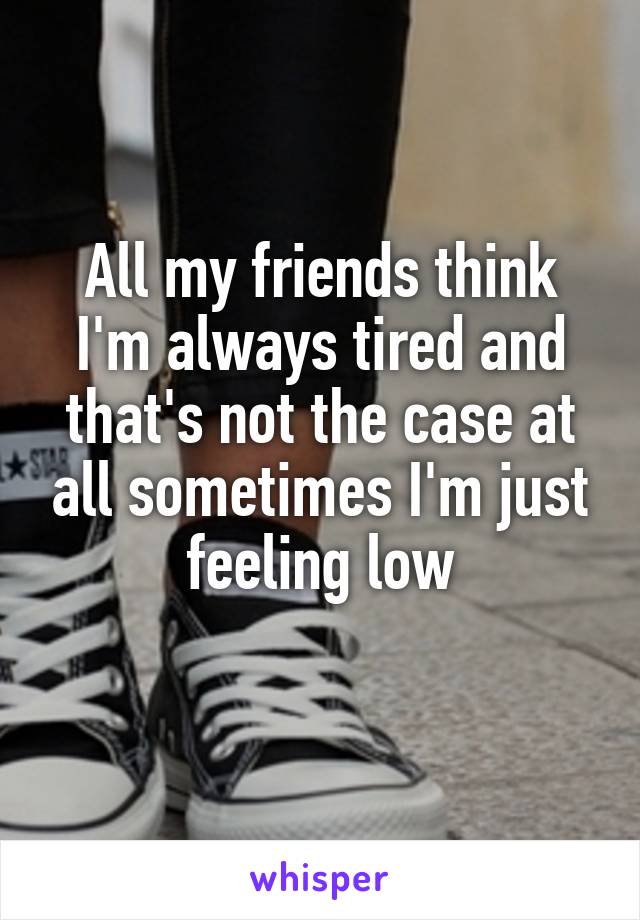 All my friends think I'm always tired and that's not the case at all sometimes I'm just feeling low
