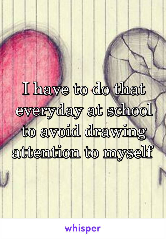 I have to do that everyday at school to avoid drawing attention to myself 